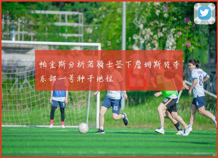 帕金斯分析若骑士签下詹姆斯将夺东部一号种子地位