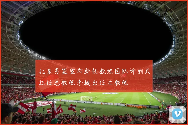 北京男篮宣布新任教练团队许利民担任总教练李楠出任主教练