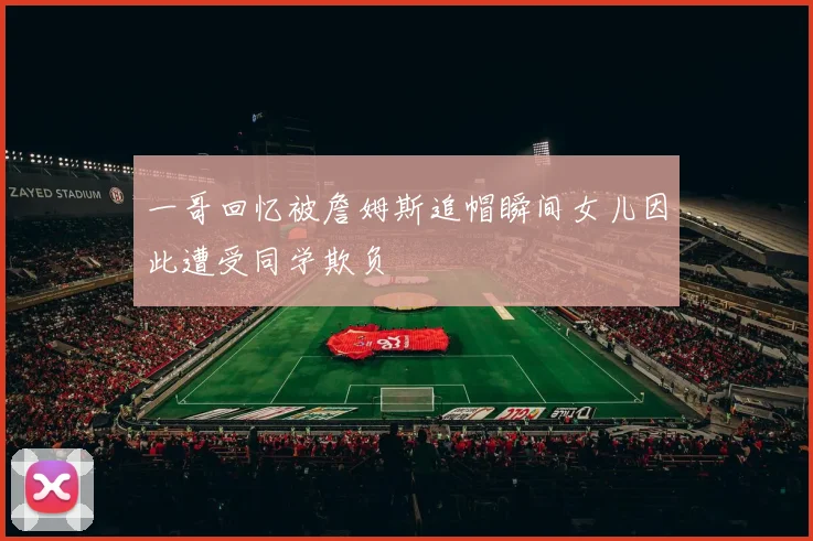 一哥回忆被詹姆斯追帽瞬间女儿因此遭受同学欺负