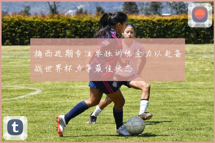 梅西近期专注单独训练全力以赴备战世界杯力争最佳状态
