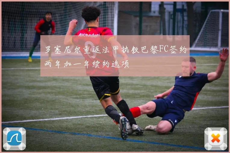 罗塞尼尔重返法甲执教巴黎FC签约两年加一年续约选项