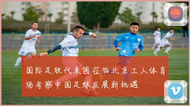 国际足联代表团莅临北京工人体育场考察中国足球发展新机遇