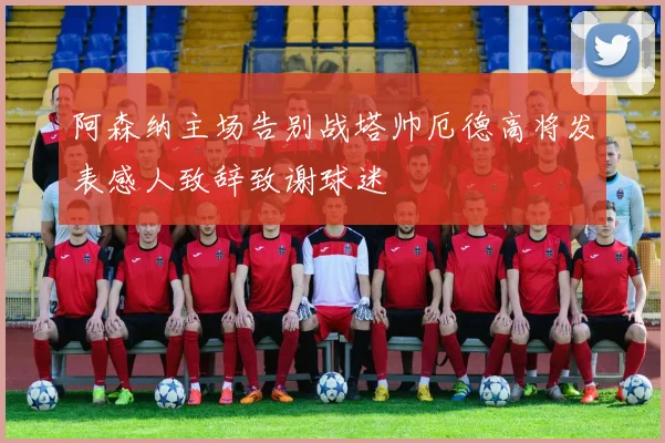阿森纳主场告别战塔帅厄德高将发表感人致辞致谢球迷