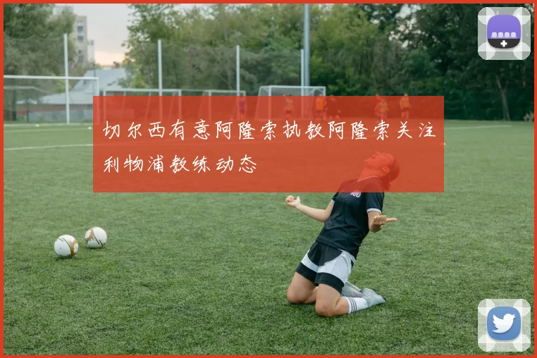 切尔西有意阿隆索执教阿隆索关注利物浦教练动态
