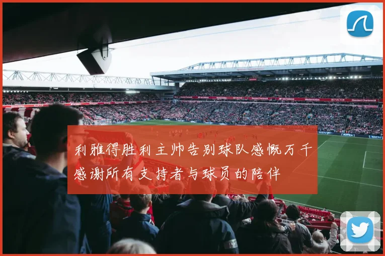 利雅得胜利主帅告别球队感慨万千感谢所有支持者与球员的陪伴