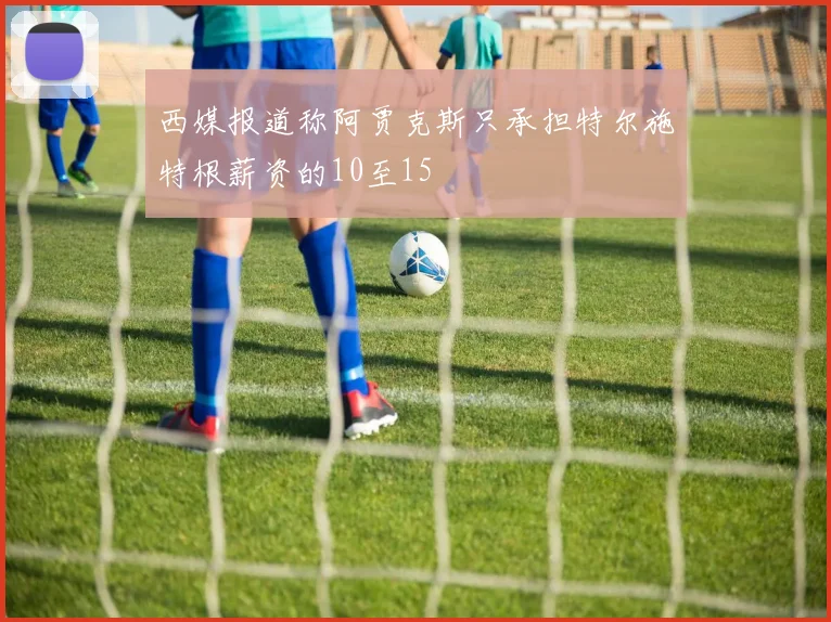 西媒报道称阿贾克斯只承担特尔施特根薪资的10至15