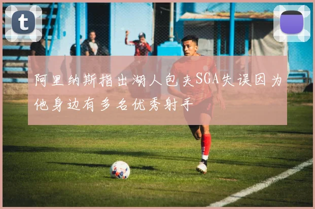 阿里纳斯指出湖人包夹SGA失误因为他身边有多名优秀射手