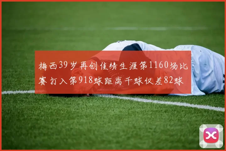 梅西39岁再创佳绩生涯第1160场比赛打入第918球距离千球仅差82球