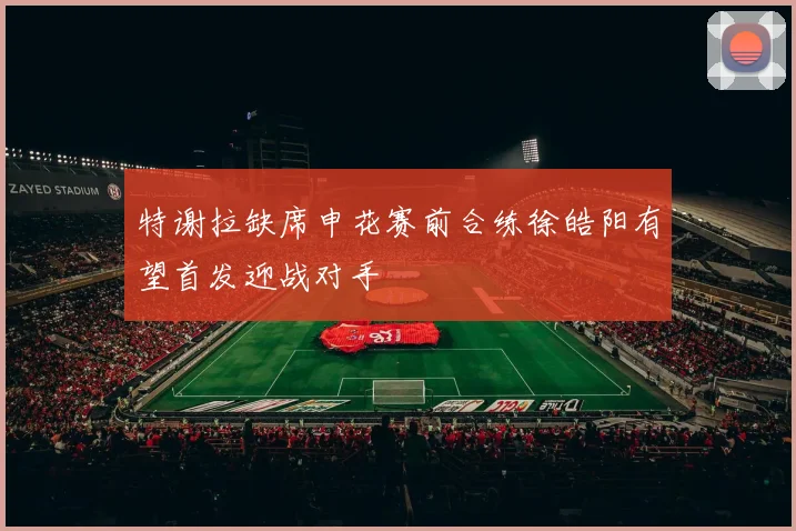 特谢拉缺席申花赛前合练徐皓阳有望首发迎战对手