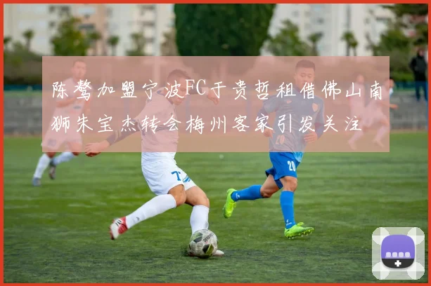 陈骜加盟宁波FC于贵哲租借佛山南狮朱宝杰转会梅州客家引发关注