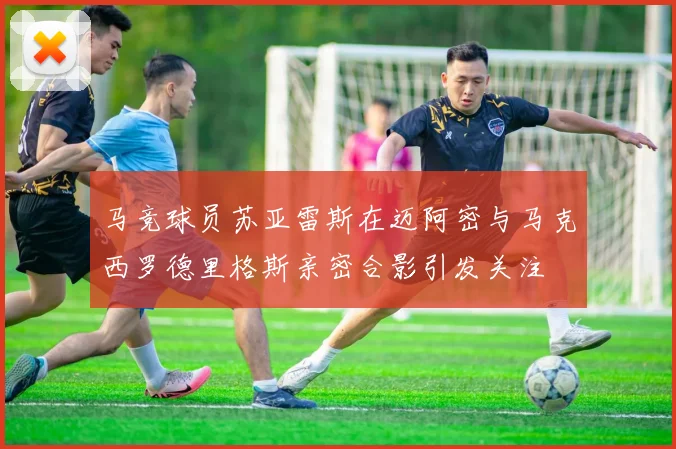 马竞球员苏亚雷斯在迈阿密与马克西罗德里格斯亲密合影引发关注