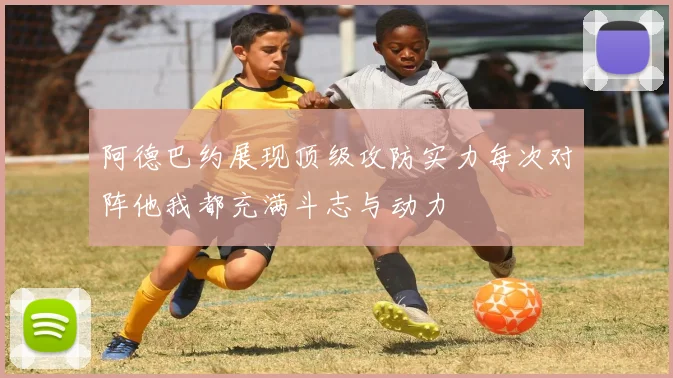阿德巴约展现顶级攻防实力每次对阵他我都充满斗志与动力