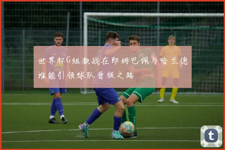 世界杯G组激战在即姆巴佩与哈兰德谁能引领球队晋级之路
