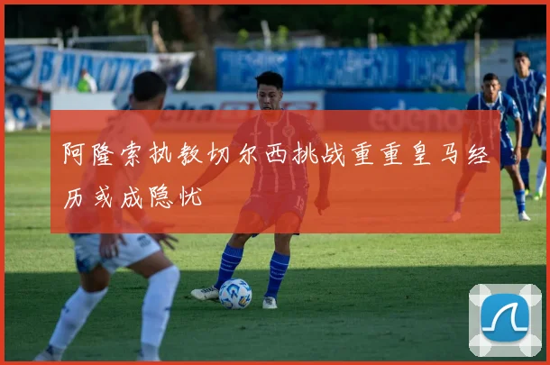 阿隆索执教切尔西挑战重重皇马经历或成隐忧
