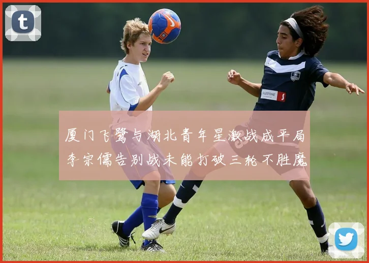 厦门飞鹭与湖北青年星激战成平局李宗儒告别战未能打破三轮不胜魔咒