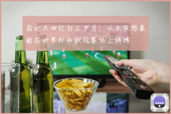 翁达夫回忆打工岁月：从未敢想象能在世界杯和欧冠赛场上拼搏