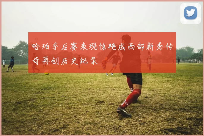 哈珀季后赛表现惊艳成西部新秀传奇再创历史纪录