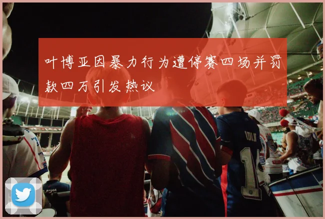 叶博亚因暴力行为遭停赛四场并罚款四万引发热议