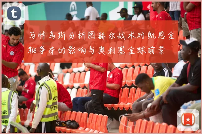 马特乌斯分析图赫尔战术对凯恩金靴争夺的影响与奥利塞金球前景