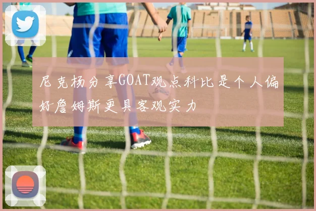 尼克杨分享GOAT观点科比是个人偏好詹姆斯更具客观实力