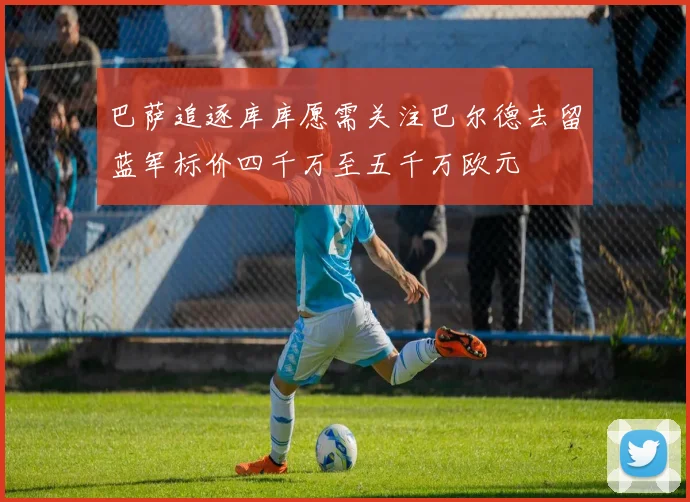 巴萨追逐库库愿需关注巴尔德去留蓝军标价四千万至五千万欧元