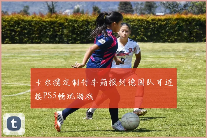 卡尔携定制行李箱报到德国队可连接PS5畅玩游戏