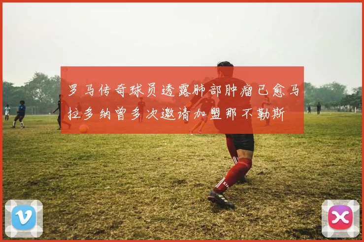 罗马传奇球员透露肺部肿瘤已愈马拉多纳曾多次邀请加盟那不勒斯