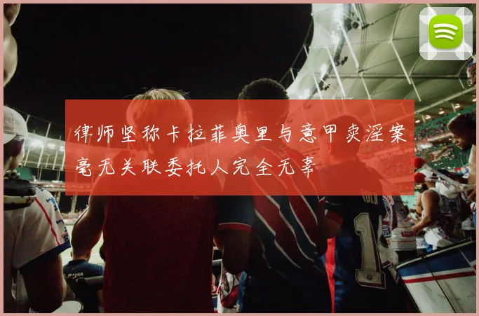 律师坚称卡拉菲奥里与意甲卖淫案毫无关联委托人完全无辜