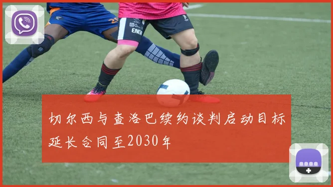 切尔西与查洛巴续约谈判启动目标延长合同至2030年