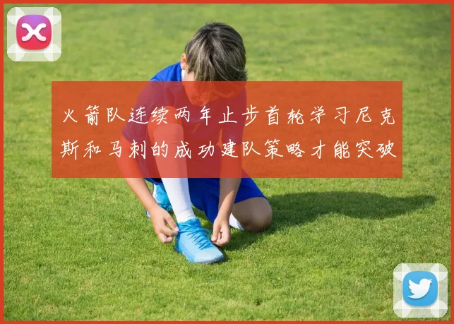 火箭队连续两年止步首轮学习尼克斯和马刺的成功建队策略才能突破瓶颈