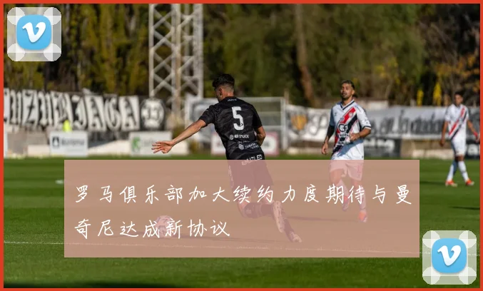 罗马俱乐部加大续约力度期待与曼奇尼达成新协议