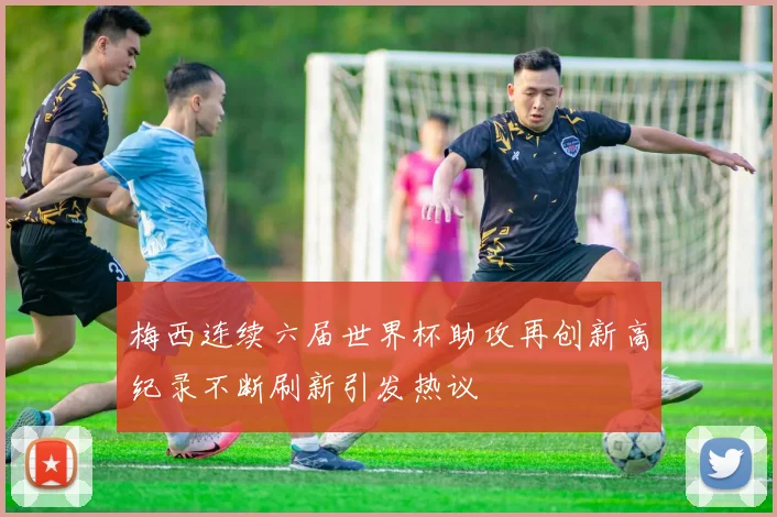 梅西连续六届世界杯助攻再创新高纪录不断刷新引发热议