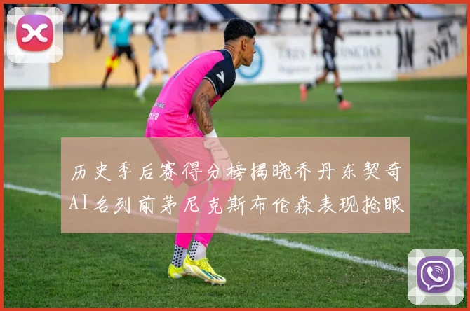 历史季后赛得分榜揭晓乔丹东契奇AI名列前茅尼克斯布伦森表现抢眼